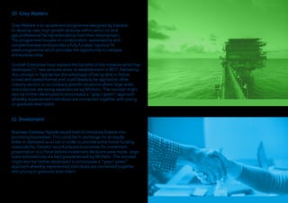 10. Grey Matters
Grey Matters is an accelerator programme designed by Elevator
to develop new, high growth ventures within senior oil and
gas professional facing redundancy from their employment.
The programme focuses on collaboration, sustainability and
competitiveness and provides a fully funded, rigorous 16
week programme which provides the opportunity to catalyse
entrepreneurship.
Scottish Enterprise have realised the benefits of the initiative which has
developed 11 new ventures since its establishment in 2017. Delivering
this concept in Tayside has the advantage of being able to follow
a tried and tested format and could feasibily be applied to other
industry sectors or to company specific situations where large scale
redundancies are being experienced eg Michelin. The concept might
also be further developed to encompass a “grey / green” approach
whereby experienced individuals are connected together with young
or graduate level talent.
11. Investment
Business Gateway Tayside would look to introduce finance into
promising businesses. This could be in exchange for an equity
stake or delivered as a loan in order to provide some future funding
sustainability. Elevator would prepare businesses for investment
presentation to a Panel before investment decisions were made. large
scale redundancies are being experienced eg Michelin. The concept
might also be further developed to encompass a “grey / green”
approach whereby experienced individuals are connected together
with young or graduate level talent.
 