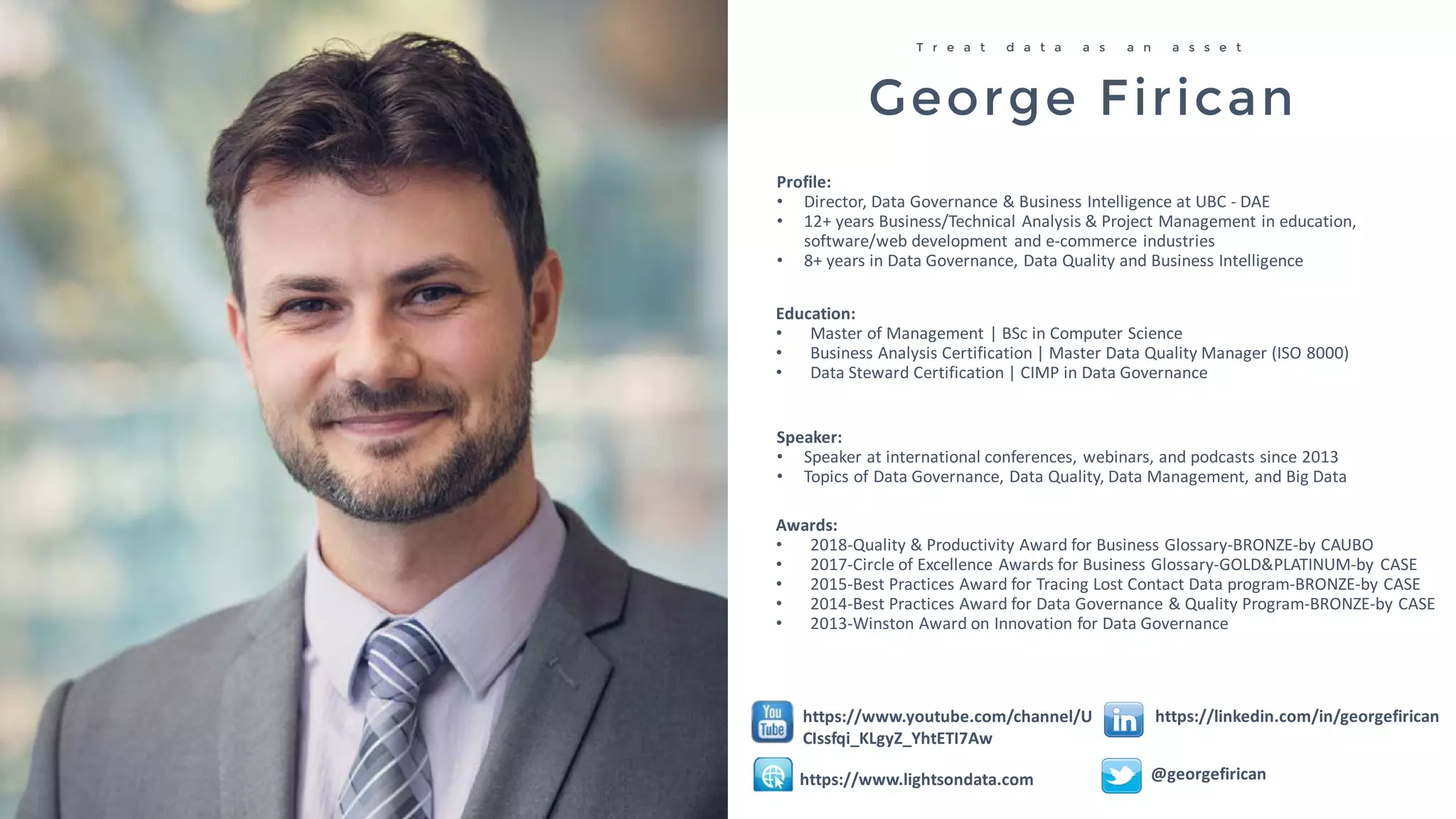 George Firican
T r e a t d a t a a s a n a s s e t
Profile:
• Director, Data Governance & Business Intelligence at UBC - DAE
• 12+ years Business/Technical Analysis & Project Management in education,
software/web development and e-commerce industries
• 8+ years in Data Governance, Data Quality and Business Intelligence
Speaker:
• Speaker at international conferences, webinars, and podcasts since 2013
• Topics of Data Governance, Data Quality, Data Management, and Big Data
Education:
• Master of Management | BSc in Computer Science
• Business Analysis Certification | Master Data Quality Manager (ISO 8000)
• Data Steward Certification | CIMP in Data Governance
@georgefirican
https://linkedin.com/in/georgefirican
Awards:
• 2018-Quality & Productivity Award for Business Glossary-BRONZE-by CAUBO
• 2017-Circle of Excellence Awards for Business Glossary-GOLD&PLATINUM-by CASE
• 2015-Best Practices Award for Tracing Lost Contact Data program-BRONZE-by CASE
• 2014-Best Practices Award for Data Governance & Quality Program-BRONZE-by CASE
• 2013-Winston Award on Innovation for Data Governance
https://www.lightsondata.com
https://www.youtube.com/channel/U
CIssfqi_KLgyZ_YhtETI7Aw
 