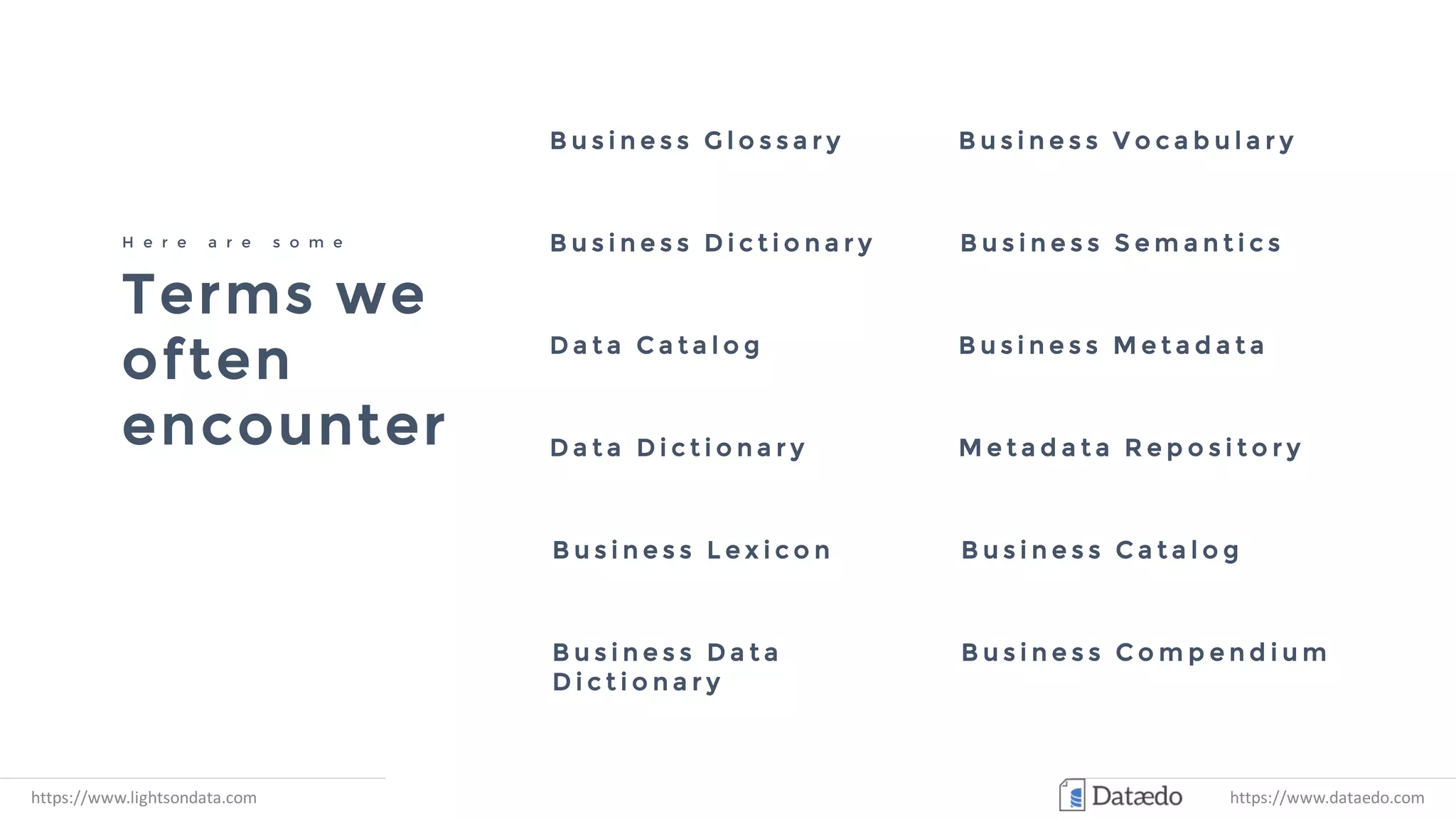Terms we
often
encounter
H e r e a r e s o m e
B u s i n e s s G l o s s a r y
D a t a D i c t i o n a r y
D a t a C a t a l o g
B u s i n e s s D i c t i o n a r y B u s i n e s s S e m a n t i c s
B u s i n e s s M e t a d a t a
B u s i n e s s V o c a b u l a r y
M e t a d a t a R e p o s i t o r y
B u s i n e s s L e x i c o n B u s i n e s s C a t a l o g
B u s i n e s s D a t a
D i c t i o n a r y
B u s i n e s s C o m p e n d i u m
https://www.lightsondata.com https://www.dataedo.com
 