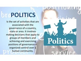 POLITICS
Is the set of activities that are
associated with the
governance of a country,
state or area. It involves
making decisions that apply to
groups of members and
achieving and exercising
positions of governance—
organized control over a
human community.
 