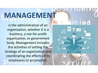 MANAGEMENT
is the administration of an
organization, whether it is a
business, a not-for-profit
organization, or government
body. Management includes
the activities of setting the
strategy of an organization and
coordinating the efforts of its
employees to accomplish.
 