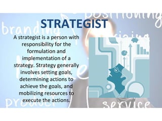STRATEGIST
A strategist is a person with
responsibility for the
formulation and
implementation of a
strategy. Strategy generally
involves setting goals,
determining actions to
achieve the goals, and
mobilizing resources to
execute the actions.
 