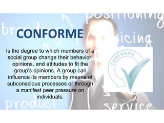 CONFORME
Is the degree to which members of a
social group change their behavior,
opinions, and attitudes to fit the
group’s opinions. A group can
influence its members by means of
subconscious processes or through
a manifest peer pressure on
individuals.
 