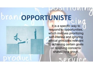 OPPORTUNISTE
It is a specific way to
respond to opportunities,
which involves prioritizing
self-interest and ignoring
ethical principles relevant
to achieving certain goals
or resolving concerns
shared by a group.
 