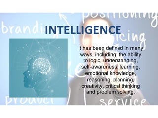INTELLIGENCE
It has been defined in many
ways, including: the ability
to logic, understanding,
self-awareness, learning,
emotional knowledge,
reasoning, planning,
creativity, critical thinking
and problem solving.
 
