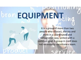 EQUIPMENT
It is a group of more than two
people who interact, discuss and
think in a coordinated and
cooperative way, united with a
common goal. A group in itself does
not necessarily constitute a team.
 