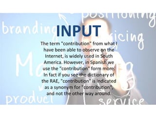 INPUT
The term "contribution" from what I
have been able to observe on the
Internet, is widely used in South
America. However, in Spanish we
use the "contribution" form more.
In fact if you see the dictionary of
the RAE, "contribution" is indicated
as a synonym for "contribution",
and not the other way around.
 