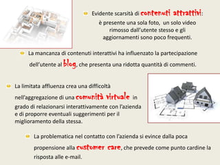Evidente scarsità di contenuti attrattivi: è presente una sola foto,  un solo video rimosso dall’utente stesso e gli aggiornamenti sono poco frequenti.La mancanza di contenuti interattivi ha influenzato la partecipazione dell’utente al blog, che presenta una ridotta quantità di commenti.La limitata affluenza crea una difficoltà nell’aggregazione di una comunità virtuale in grado di relazionarsi interattivamente con l’azienda e di proporre eventuali suggerimenti per il miglioramento della stessa.La problematica nel contatto con l’azienda si evince dalla poca propensione alla customer care, che prevede come punto cardine la risposta alle e-mail.
