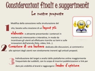 Considerazioni finali e suggerimentiLe nostre proposte      Modifica della concezione nella strutturazione del sito, basata sulla creazione di un layout più elaborato e attraente presentando i contenuti in maniera più interessante e interattiva, in modo da incentivare gli utenti ad effettuare ricerche sui temi e sulle innovazioni dell’azienda (foto, video, link…).12Creazione di una bacheca dedicata alle discussioni, ai commenti e alle opinioni degli utenti non strettamente inerenti agli articoli proposti.3     Individuazione del target e analisi delle piattaforme online maggiormente frequentate dai suddetti, con lo scopo di inserirvi pubblicizzazioni e link per dare più visibilità al brand e raggiungere i leader d’opinione.