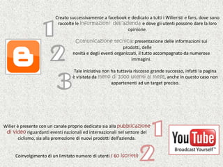Creato successivamente a facebook e dedicato a tutti i Wilieristi e fans, dove sono raccolte le informazioni  dell’azienda e dove gli utenti possono dare la loro opinione.Comunicazione tecnica: presentazione delle informazioni sui prodotti, delle       novità e degli eventi organizzati, il tutto accompagnato da numerose        immagini.              Tale iniziativa non ha tuttavia riscosso grande successo, infatti la pagina              è visitata da meno di 1000 utenti al mese, anche in questo caso non                appartenenti ad un target preciso.1231Wilier è presente con un canale proprio dedicato sia alla pubblicazione di video riguardanti eventi nazionali ed internazionali nel settore del ciclismo, sia alla promozione di nuovi prodotti dell’azienda.Coinvolgimento di un limitato numero di utenti ( 60 iscritti)2