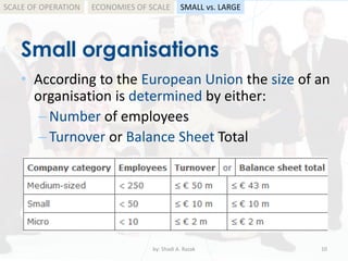 Small organisations
by: Shadi A. Razak 10
• According to the European Union the size of an
organisation is determined by either:
–Number of employees
–Turnover or Balance Sheet Total
SCALE OF OPERATION SMALL vs. LARGEECONOMIES OF SCALE
 