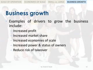 Business growth
by: Shadi A. Razak 13
• Examples of drivers to grow the business
include:
– Increased profit
– Increased market share
– Increased economies of scale
– Increased power & status of owners
– Reduce risk of takeover
SCALE OF OPERATION BUSINESS GROWTHSMALL vs. LARGEECONOMIES OF SCALE
 