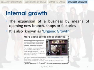 Internal growth
by: Shadi A. Razak 15
SCALE OF OPERATION
• The expansion of a business by means of
opening new branch, shops or factories
• It is also known as ‘Organic Growth’
BUSINESS GROWTHSMALL vs. LARGEECONOMIES OF SCALE
 