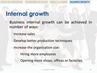 Internal growth
by: Shadi A. Razak 16
SCALE OF OPERATION BUSINESS GROWTHSMALL vs. LARGEECONOMIES OF SCALE
• Business internal growth can be achieved in
number of ways:
– Increase sales
– Develop better production techniques
– Increase the organisation size:
o Hiring more employees
o Opening more shops, offices or factories
 