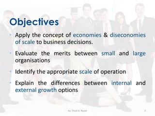 Objectives
• Apply the concept of economies & diseconomies
of scale to business decisions.
• Evaluate the merits between small and large
organisations
• Identify the appropriate scale of operation
• Explain the differences between internal and
external growth options
by: Shadi A. Razak 2
 