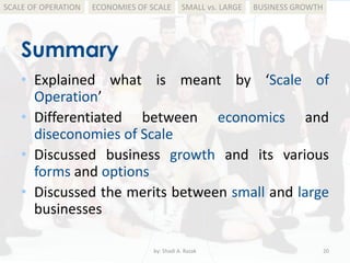 Summary
by: Shadi A. Razak 20
BUSINESS GROWTHSMALL vs. LARGEECONOMIES OF SCALESCALE OF OPERATION
• Explained what is meant by ‘Scale of
Operation’
• Differentiated between economics and
diseconomies of Scale
• Discussed business growth and its various
forms and options
• Discussed the merits between small and large
businesses
 