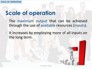 Scale of operation
by: Shadi A. Razak 5
SCALE OF OPERATION
• The maximum output that can be achieved
through the use of available resources (inputs).
• It increases by employing more of all inputs on
the long term.
 
