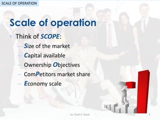 Scale of operation
by: Shadi A. Razak 6
SCALE OF OPERATION
• Think of SCOPE:
– Size of the market
– Capital available
– Ownership Objectives
– ComPetitors market share
– Economy scale
 