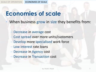 Economies of scale
• When business grow in size they benefits from:
by: Shadi A. Razak 7
SCALE OF OPERATION
– Decrease in average cost
– Cost spread over more units/customers
– Develop more specialised work force
– Low interest rate loans
– Decrease in Agency cost
– Decrease in Transaction cost
ECONOMIES OF SCALE
 