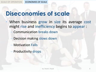 Diseconomies of scale
• When business grow in size its average cost
might rise and inefficiency begins to appear :
by: Shadi A. Razak 8
– Communication breaks down
– Decision making slows down
– Motivation Falls
– Productivity drops
SCALE OF OPERATION ECONOMIES OF SCALE
 