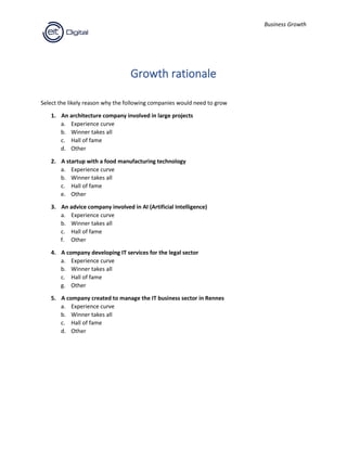 Business Growth
Growth rationale
Select the likely reason why the following companies would need to grow
1. An architecture company involved in large projects
a. Experience curve
b. Winner takes all
c. Hall of fame
d. Other
2. A startup with a food manufacturing technology
a. Experience curve
b. Winner takes all
c. Hall of fame
e. Other
3. An advice company involved in AI (Artificial Intelligence)
a. Experience curve
b. Winner takes all
c. Hall of fame
f. Other
4. A company developing IT services for the legal sector
a. Experience curve
b. Winner takes all
c. Hall of fame
g. Other
5. A company created to manage the IT business sector in Rennes
a. Experience curve
b. Winner takes all
c. Hall of fame
d. Other
 