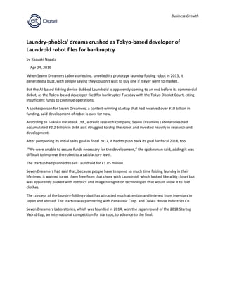 Business Growth
Laundry-phobics' dreams crushed as Tokyo-based developer of
Laundroid robot files for bankruptcy
by Kazuaki Nagata
Apr 24, 2019
When Seven Dreamers Laboratories Inc. unveiled its prototype laundry-folding robot in 2015, it
generated a buzz, with people saying they couldn’t wait to buy one if it ever went to market.
But the AI-based tidying device dubbed Laundroid is apparently coming to an end before its commercial
debut, as the Tokyo-based developer filed for bankruptcy Tuesday with the Tokyo District Court, citing
insufficient funds to continue operations.
A spokesperson for Seven Dreamers, a contest-winning startup that had received over ¥10 billion in
funding, said development of robot is over for now.
According to Teikoku Databank Ltd., a credit research company, Seven Dreamers Laboratories had
accumulated ¥2.2 billion in debt as it struggled to ship the robot and invested heavily in research and
development.
After postponing its initial sales goal in fiscal 2017, it had to push back its goal for fiscal 2018, too.
“We were unable to secure funds necessary for the development,” the spokesman said, adding it was
difficult to improve the robot to a satisfactory level.
The startup had planned to sell Laundroid for ¥1.85 million.
Seven Dreamers had said that, because people have to spend so much time folding laundry in their
lifetimes, it wanted to set them free from that chore with Laundroid, which looked like a big closet but
was apparently packed with robotics and image recognition technologies that would allow it to fold
clothes.
The concept of the laundry-folding robot has attracted much attention and interest from investors in
Japan and abroad. The startup was partnering with Panasonic Corp. and Daiwa House Industries Co.
Seven Dreamers Laboratories, which was founded in 2014, won the Japan round of the 2018 Startup
World Cup, an international competition for startups, to advance to the final.
 