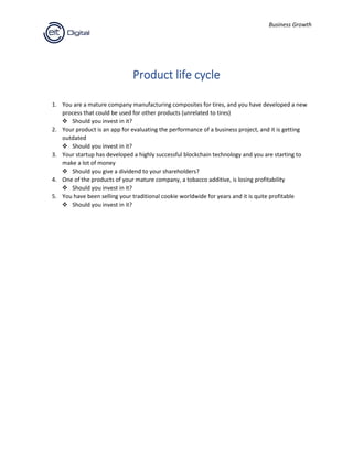 Business Growth
Product life cycle
1. You are a mature company manufacturing composites for tires, and you have developed a new
process that could be used for other products (unrelated to tires)
❖ Should you invest in it?
2. Your product is an app for evaluating the performance of a business project, and it is getting
outdated
❖ Should you invest in it?
3. Your startup has developed a highly successful blockchain technology and you are starting to
make a lot of money
❖ Should you give a dividend to your shareholders?
4. One of the products of your mature company, a tobacco additive, is losing profitability
❖ Should you invest in it?
5. You have been selling your traditional cookie worldwide for years and it is quite profitable
❖ Should you invest in it?
 