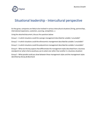 Business Growth
Situational leadership - Intercultural perspective
As they grow, companies are likely to be involved in various intercultural situations (hiring, partnerships,
international expansions, customers, sourcing, competition…).
Using the attached document, discuss the questions below:
Group 1 - In which situations could the synergic management described be suitable / unsuitable?
Group 2 - In which situations could the ethnocentric management described be suitable / unsuitable?
Group 3 - In which situations could the polycentrism management described be suitable / unsuitable?
Group 4 - What are the key aspects that differentiate the management styles described from a business
standpoint (or what criteria would you use to select one rather than another in a business situation)
Group 5 - What parallel could you draw between these management styles and the management styles
identified by Hersey & Blanchard
 