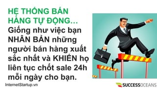 InternetStartup.vn
H? TH?NG B?N
H?NG T? ??NG
Gi?ng nh? vi?c b?n
NH?N B?N nh?ng
ng??i bn hng xu?t
s?c nh?t v KHI?N h?
lin t?c ch?t sale 24h
m?i ngy cho b?n.
 