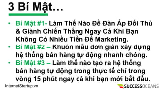 InternetStartup.vn
3 B M?t
? B M?t #1- Lm Th? No ?? ?n ?p ??i Th?
& Ginh Chi?n Th?ng Ngay C? Khi B?n
Kh?ng C Nhi?u Ti?n ?? Marketing.
? B M?t #2 C Khu?n m?u ??n gi?n x?y d?ng
h? th?ng bn hng t? ??ng nhanh chng.
? B M?t #3 C Lm th? no t?o ra h? th?ng
bn hng t? ??ng trong th?c t? ch? trong
vng 15 pht ngay c? khi b?n m?i b?t ??u.
 