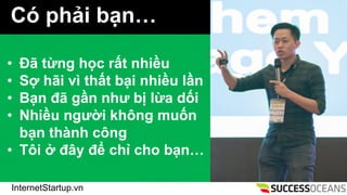 InternetStartup.vn
C ph?i b?n
? ?? t?ng h?c r?t nhi?u
? S? h?i v th?t b?i nhi?u l?n
? B?n ?? g?n nh? b? l?a d?i
? Nhi?u ng??i kh?ng mu?n
b?n thnh c?ng
? T?i ? ??y ?? ch? cho b?n
 
