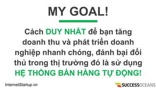 InternetStartup.vn
MY GOAL!
Cch DUY NH?T ?? b?n t?ng
doanh thu v pht tri?n doanh
nghi?p nhanh chng, ?nh b?i ??i
th? trong th? tr??ng ? l s? d?ng
H? TH?NG B?N H?NG T? ??NG!
 