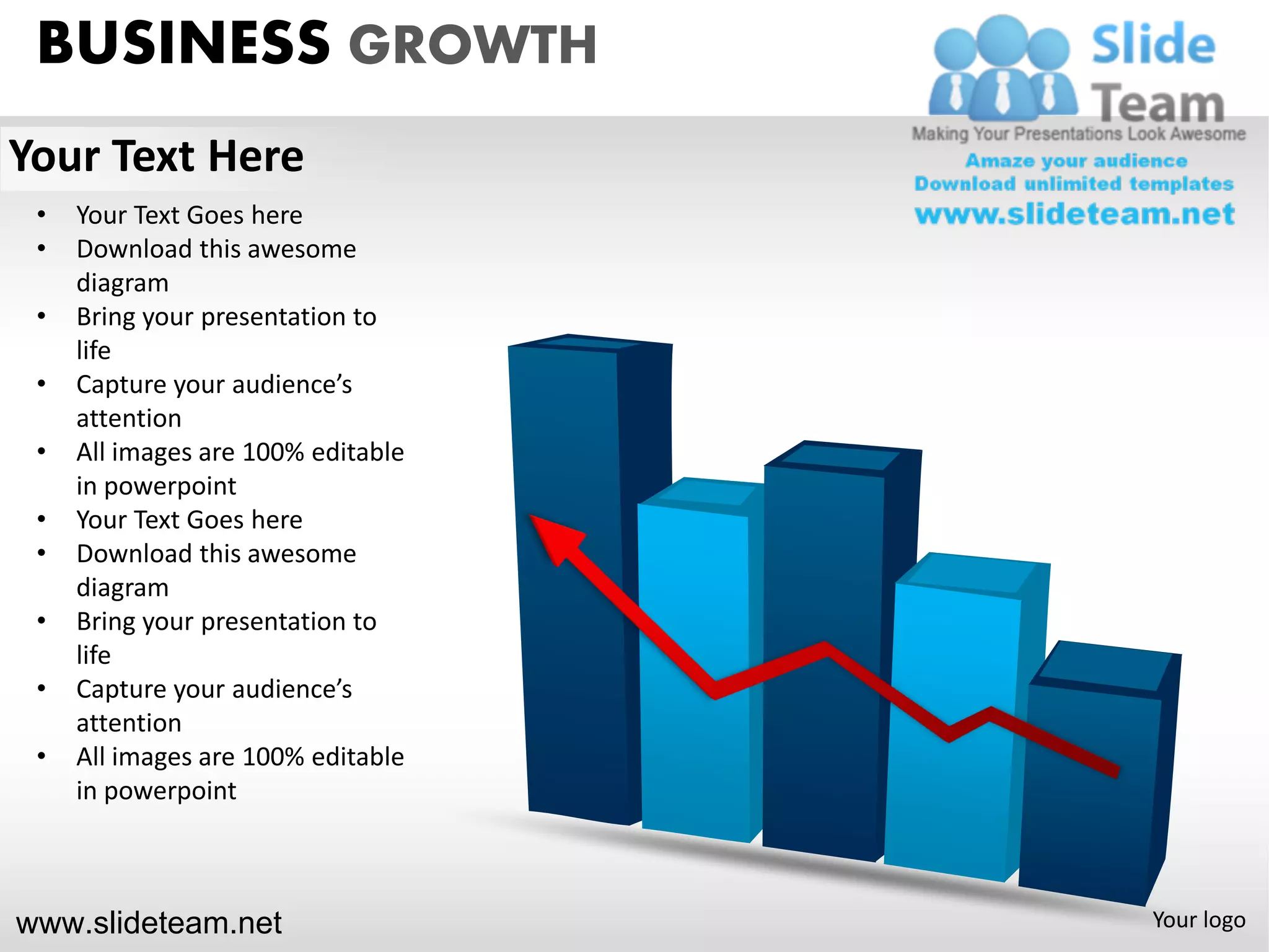BUSINESS GROWTH
Your Text Here
 •   Your Text Goes here
 •   Download this awesome
     diagram
 •   Bring your presentation to
     life
 •   Capture your audience’s
     attention
 •   All images are 100% editable
     in powerpoint
 •   Your Text Goes here
 •   Download this awesome
     diagram
 •   Bring your presentation to
     life
 •   Capture your audience’s
     attention
 •   All images are 100% editable
     in powerpoint



www.slideteam.net                   Your logo
 