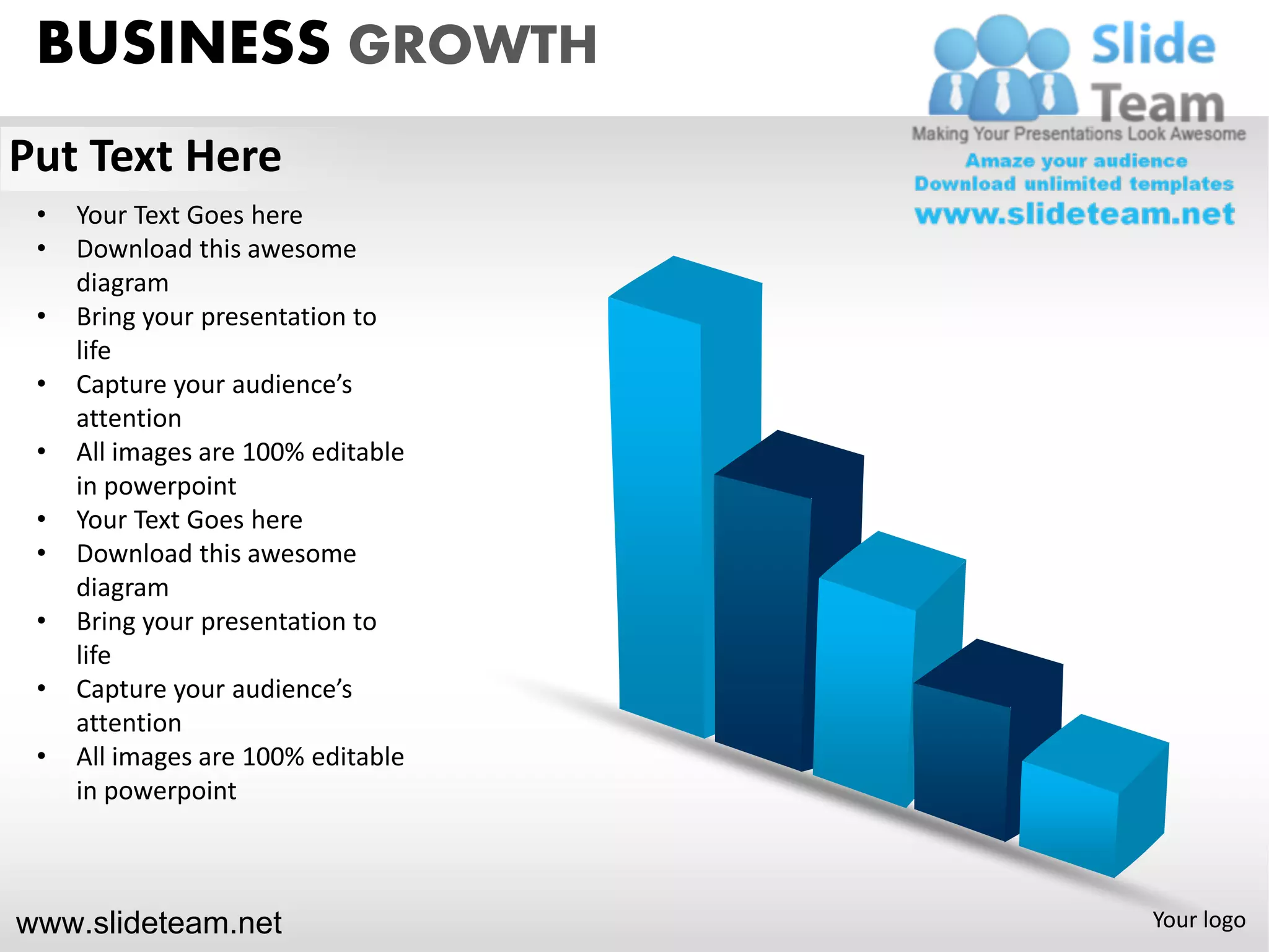 BUSINESS GROWTH
Put Text Here
 •   Your Text Goes here
 •   Download this awesome
     diagram
 •   Bring your presentation to
     life
 •   Capture your audience’s
     attention
 •   All images are 100% editable
     in powerpoint
 •   Your Text Goes here
 •   Download this awesome
     diagram
 •   Bring your presentation to
     life
 •   Capture your audience’s
     attention
 •   All images are 100% editable
     in powerpoint



www.slideteam.net                   Your logo
 