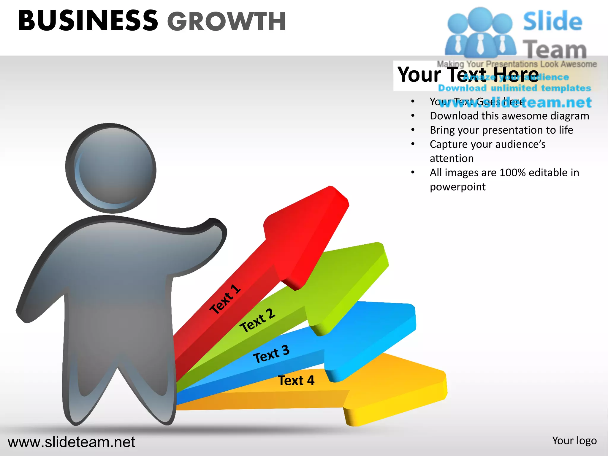 BUSINESS GROWTH
                             Your Text Here
                              •   Your Text Goes here
                              •   Download this awesome diagram
                              •   Bring your presentation to life
                              •   Capture your audience’s
                                  attention
                              •   All images are 100% editable in
                                  powerpoint




                    Text 4



www.slideteam.net                                        Your logo
 
