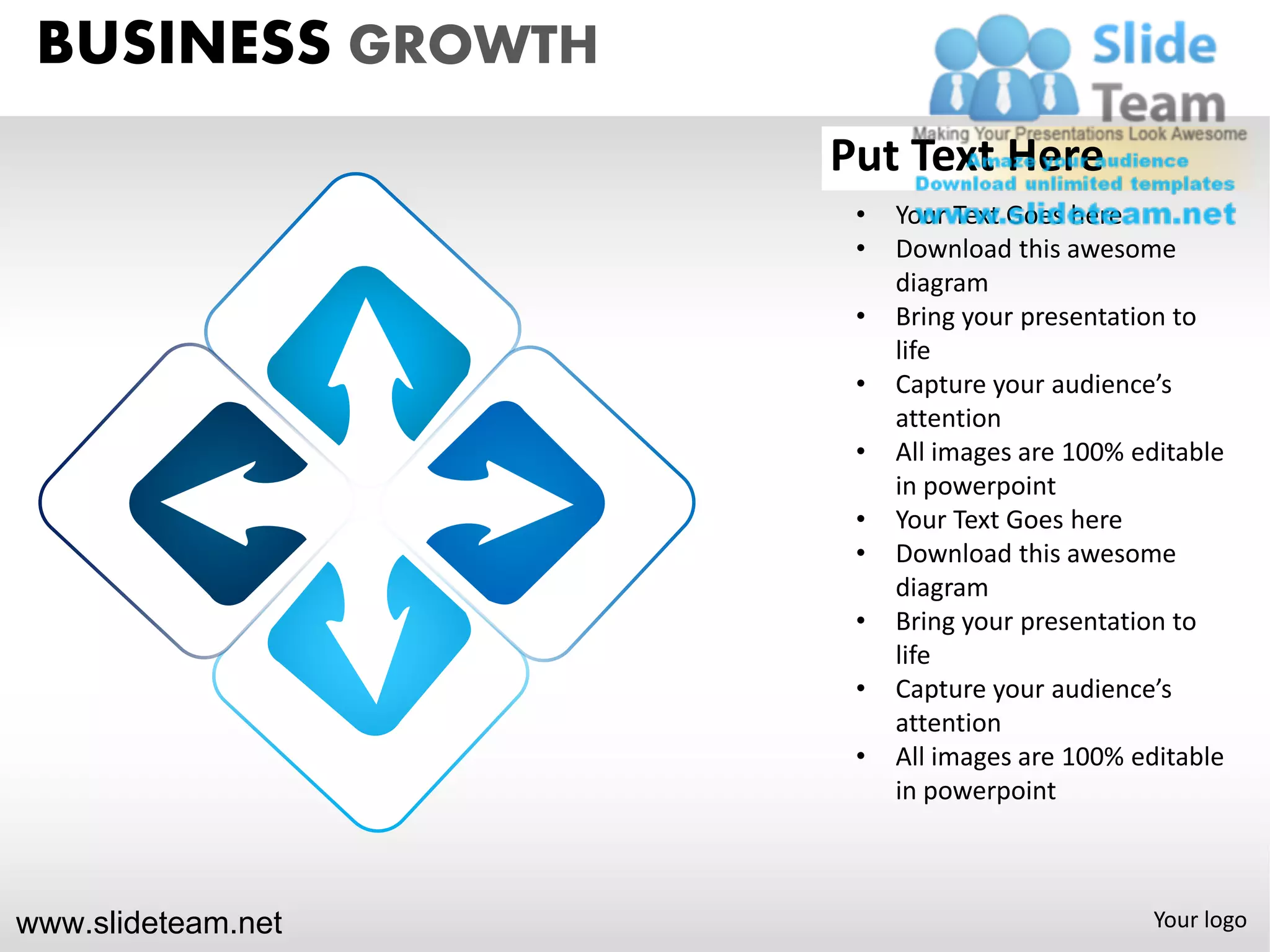 BUSINESS GROWTH
                    Put Text Here
                     •   Your Text Goes here
                     •   Download this awesome
                         diagram
                     •   Bring your presentation to
                         life
                     •   Capture your audience’s
                         attention
                     •   All images are 100% editable
                         in powerpoint
                     •   Your Text Goes here
                     •   Download this awesome
                         diagram
                     •   Bring your presentation to
                         life
                     •   Capture your audience’s
                         attention
                     •   All images are 100% editable
                         in powerpoint



www.slideteam.net                             Your logo
 