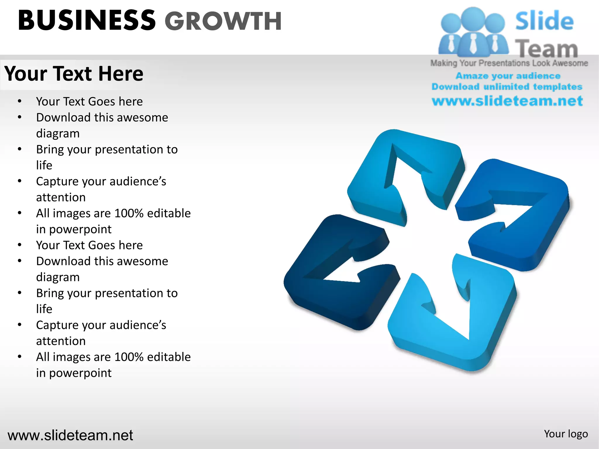 BUSINESS GROWTH
Your Text Here
 •   Your Text Goes here
 •   Download this awesome
     diagram
 •   Bring your presentation to
     life
 •   Capture your audience’s
     attention
 •   All images are 100% editable
     in powerpoint
 •   Your Text Goes here
 •   Download this awesome
     diagram
 •   Bring your presentation to
     life
 •   Capture your audience’s
     attention
 •   All images are 100% editable
     in powerpoint



www.slideteam.net                   Your logo
 