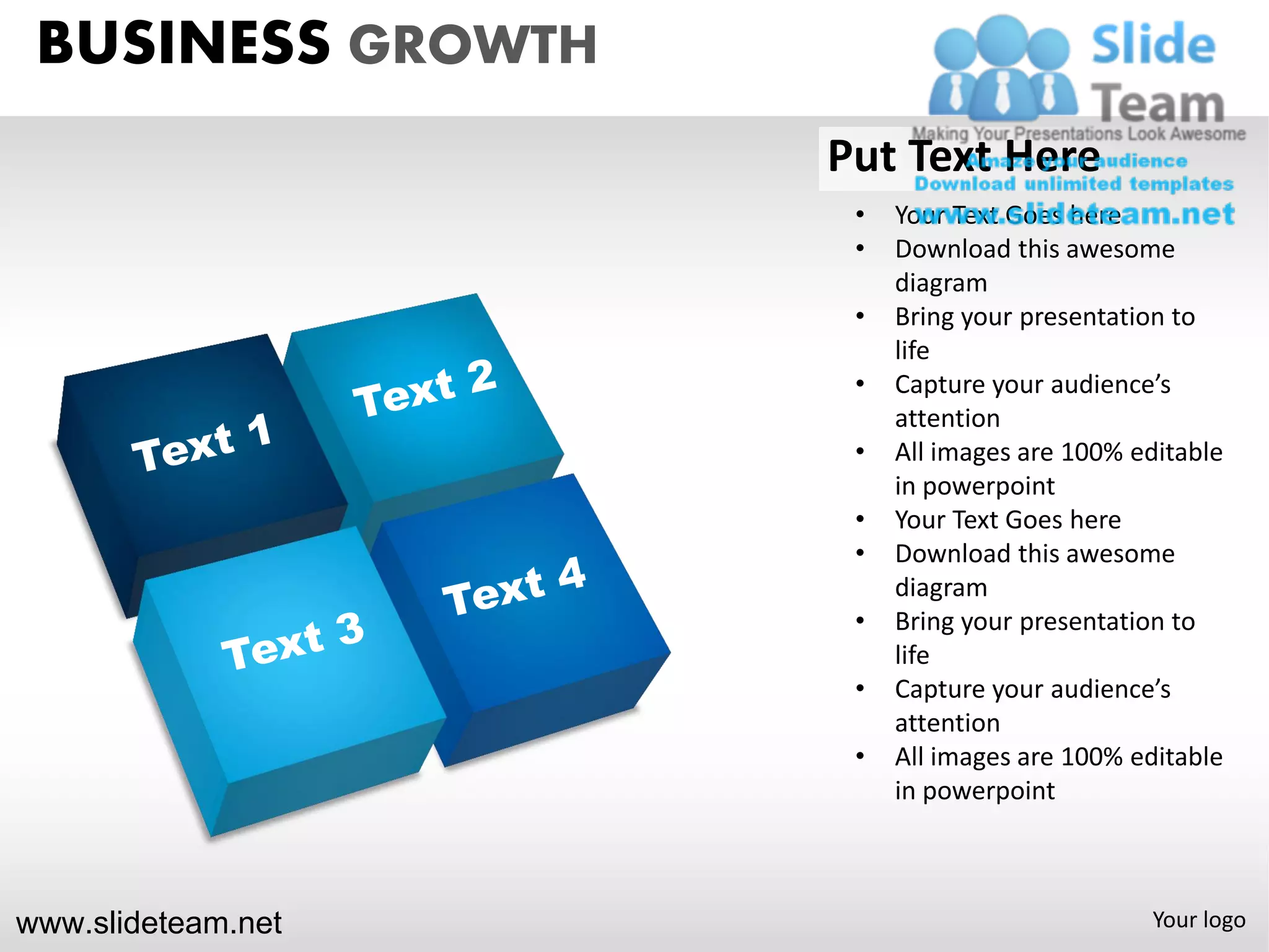 BUSINESS GROWTH
                    Put Text Here
                     •   Your Text Goes here
                     •   Download this awesome
                         diagram
                     •   Bring your presentation to
                         life
                     •   Capture your audience’s
                         attention
                     •   All images are 100% editable
                         in powerpoint
                     •   Your Text Goes here
                     •   Download this awesome
                         diagram
                     •   Bring your presentation to
                         life
                     •   Capture your audience’s
                         attention
                     •   All images are 100% editable
                         in powerpoint



www.slideteam.net                             Your logo
 