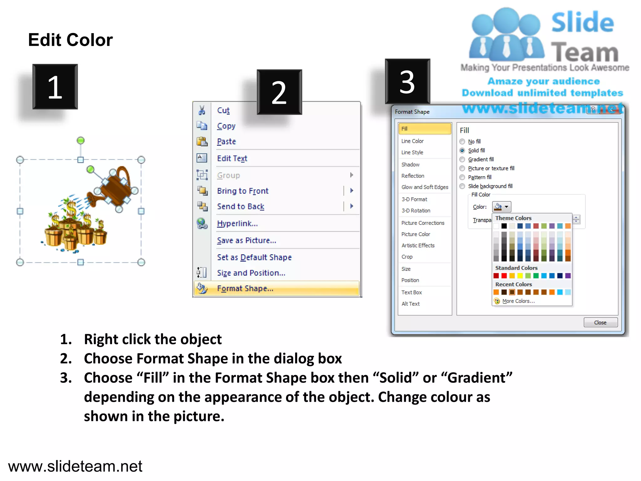 Edit Color

    1                                2                  3




      1. Right click the object
      2. Choose Format Shape in the dialog box
      3. Choose “Fill” in the Format Shape box then “Solid” or “Gradient”
         depending on the appearance of the object. Change colour as
         shown in the picture.


www.slideteam.net
 