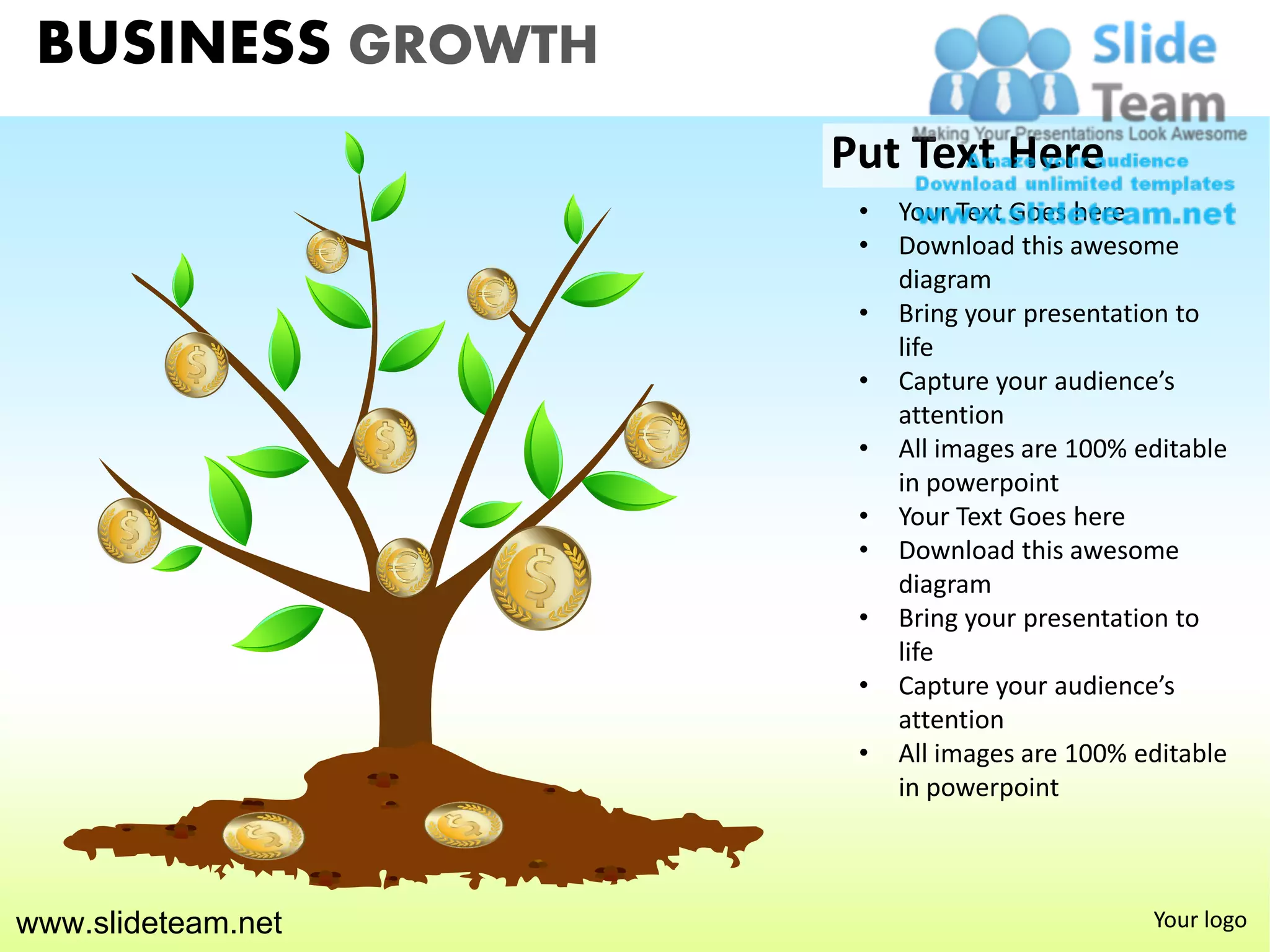 BUSINESS GROWTH
                    Put Text Here
                     •   Your Text Goes here
                     •   Download this awesome
                         diagram
                     •   Bring your presentation to
                         life
                     •   Capture your audience’s
                         attention
                     •   All images are 100% editable
                         in powerpoint
                     •   Your Text Goes here
                     •   Download this awesome
                         diagram
                     •   Bring your presentation to
                         life
                     •   Capture your audience’s
                         attention
                     •   All images are 100% editable
                         in powerpoint



www.slideteam.net                             Your logo
 