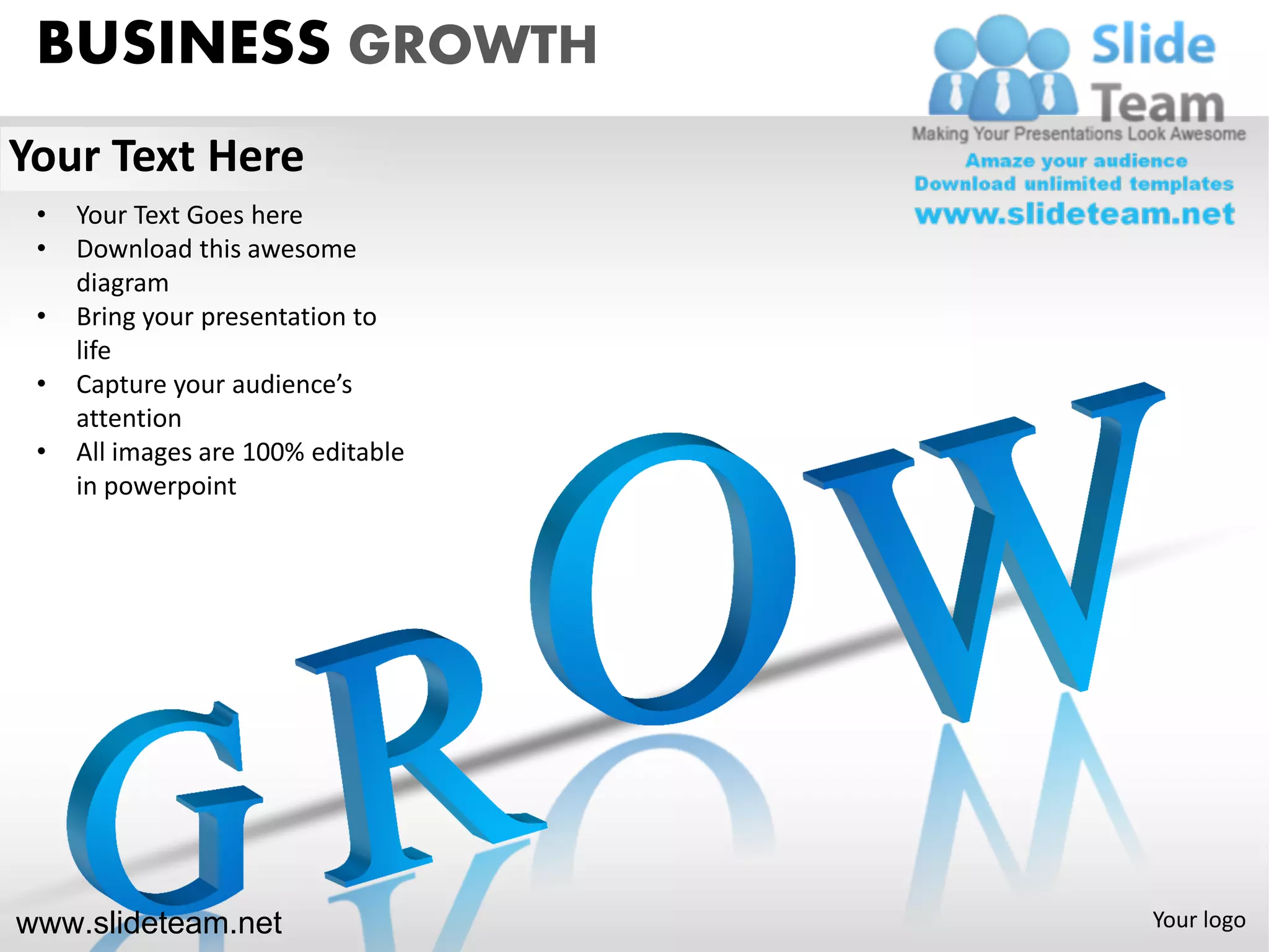 BUSINESS GROWTH
Your Text Here
 •   Your Text Goes here
 •   Download this awesome
     diagram
 •   Bring your presentation to
     life
 •   Capture your audience’s
     attention
 •   All images are 100% editable
     in powerpoint




www.slideteam.net                   Your logo
 