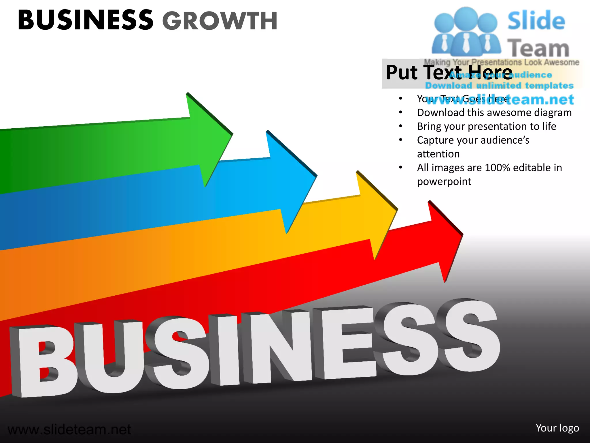 BUSINESS GROWTH
                    Put Text Here
                     •   Your Text Goes here
                     •   Download this awesome diagram
                     •   Bring your presentation to life
                     •   Capture your audience’s
                         attention
                     •   All images are 100% editable in
                         powerpoint




www.slideteam.net                               Your logo
 