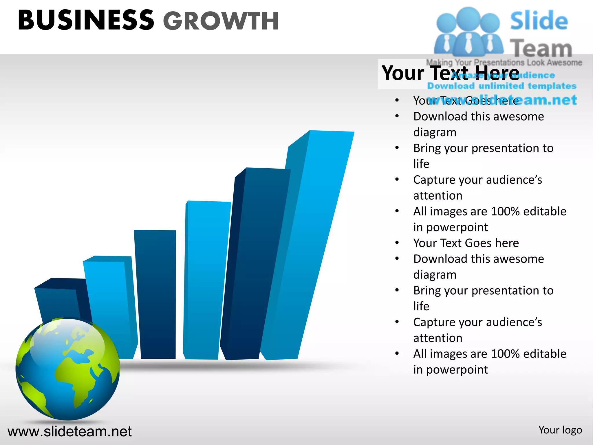 BUSINESS GROWTH
                    Your Text Here
                     •   Your Text Goes here
                     •   Download this awesome
                         diagram
                     •   Bring your presentation to
                         life
                     •   Capture your audience’s
                         attention
                     •   All images are 100% editable
                         in powerpoint
                     •   Your Text Goes here
                     •   Download this awesome
                         diagram
                     •   Bring your presentation to
                         life
                     •   Capture your audience’s
                         attention
                     •   All images are 100% editable
                         in powerpoint



www.slideteam.net                              Your logo
 