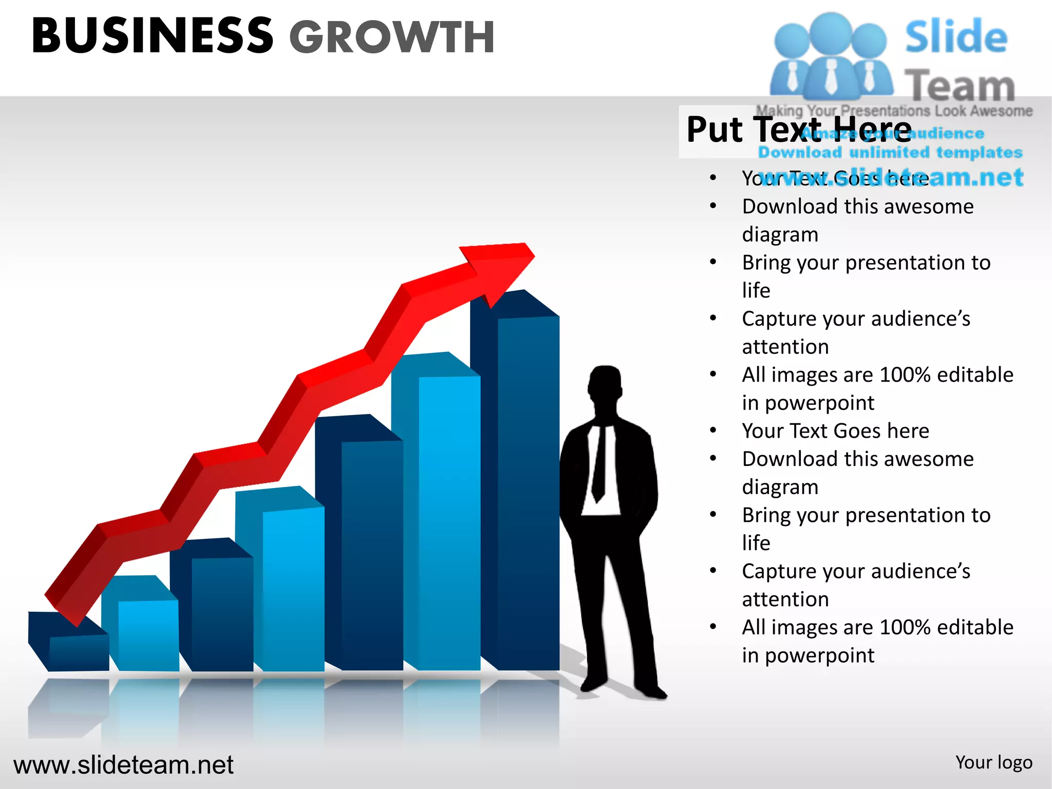BUSINESS GROWTH
                    Put Text Here
                     •   Your Text Goes here
                     •   Download this awesome
                         diagram
                     •   Bring your presentation to
                         life
                     •   Capture your audience’s
                         attention
                     •   All images are 100% editable
                         in powerpoint
                     •   Your Text Goes here
                     •   Download this awesome
                         diagram
                     •   Bring your presentation to
                         life
                     •   Capture your audience’s
                         attention
                     •   All images are 100% editable
                         in powerpoint



www.slideteam.net                             Your logo
 