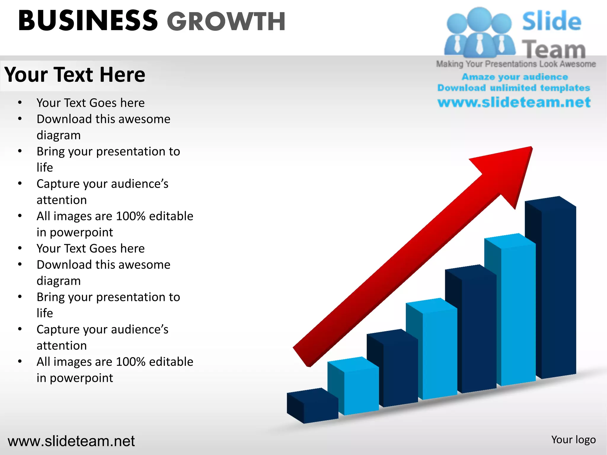 BUSINESS GROWTH
Your Text Here
 •   Your Text Goes here
 •   Download this awesome
     diagram
 •   Bring your presentation to
     life
 •   Capture your audience’s
     attention
 •   All images are 100% editable
     in powerpoint
 •   Your Text Goes here
 •   Download this awesome
     diagram
 •   Bring your presentation to
     life
 •   Capture your audience’s
     attention
 •   All images are 100% editable
     in powerpoint



www.slideteam.net                   Your logo
 