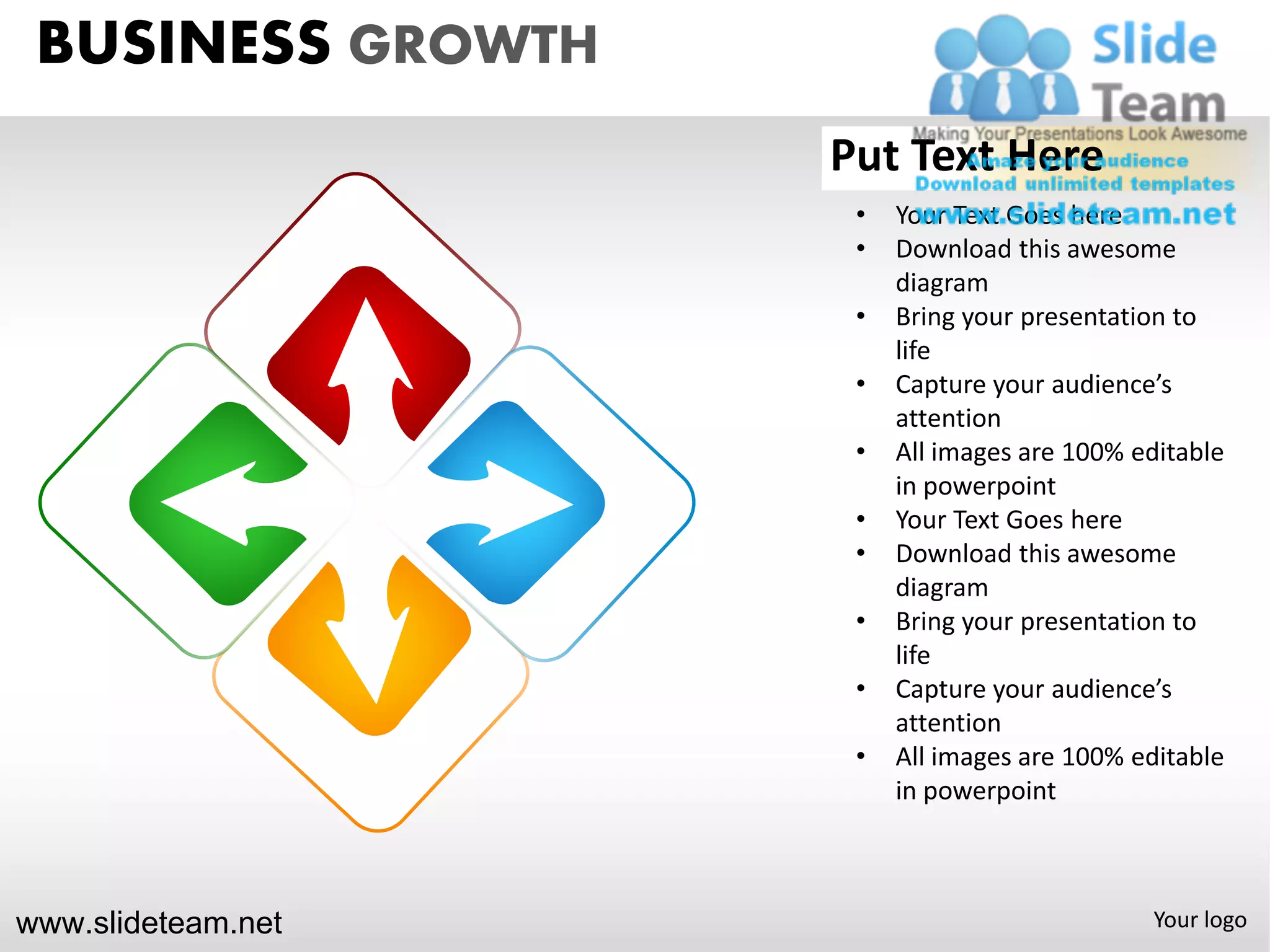 BUSINESS GROWTH
                    Put Text Here
                     •   Your Text Goes here
                     •   Download this awesome
                         diagram
                     •   Bring your presentation to
                         life
                     •   Capture your audience’s
                         attention
                     •   All images are 100% editable
                         in powerpoint
                     •   Your Text Goes here
                     •   Download this awesome
                         diagram
                     •   Bring your presentation to
                         life
                     •   Capture your audience’s
                         attention
                     •   All images are 100% editable
                         in powerpoint



www.slideteam.net                             Your logo
 