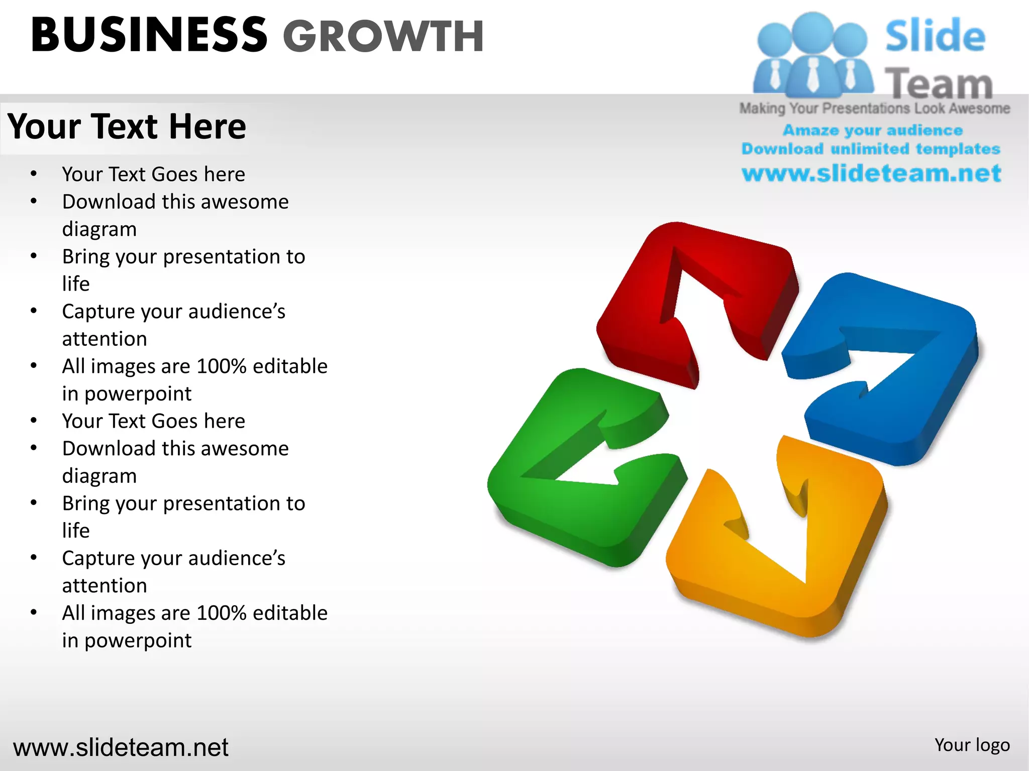 BUSINESS GROWTH
Your Text Here
 •   Your Text Goes here
 •   Download this awesome
     diagram
 •   Bring your presentation to
     life
 •   Capture your audience’s
     attention
 •   All images are 100% editable
     in powerpoint
 •   Your Text Goes here
 •   Download this awesome
     diagram
 •   Bring your presentation to
     life
 •   Capture your audience’s
     attention
 •   All images are 100% editable
     in powerpoint



www.slideteam.net                   Your logo
 