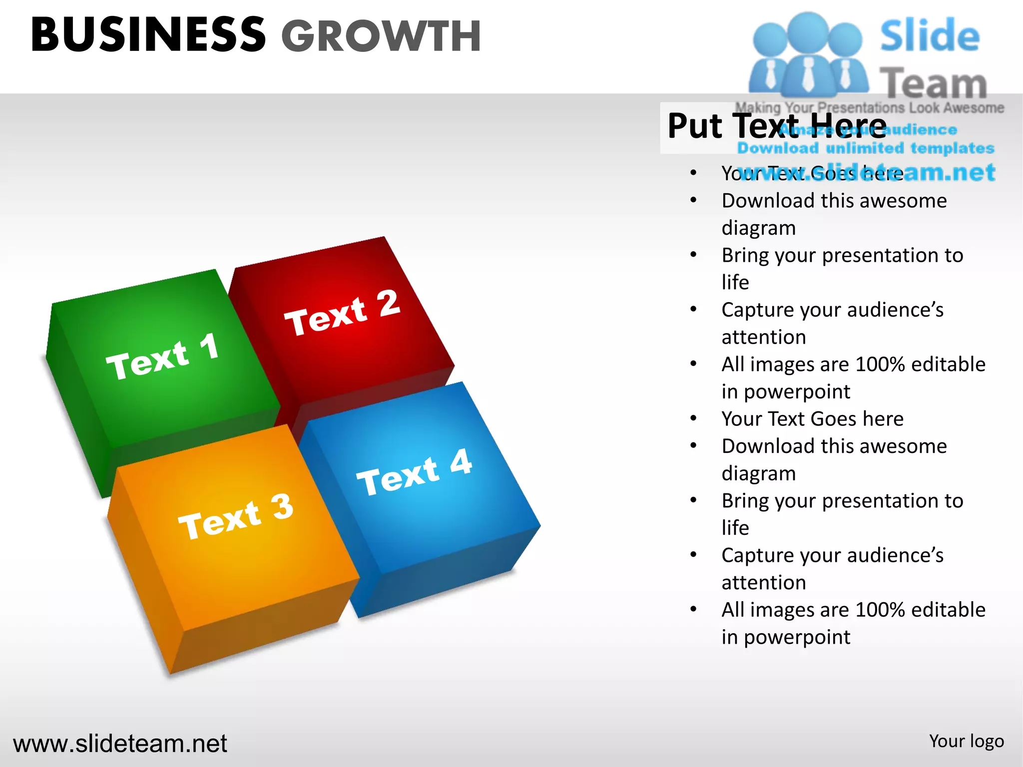 BUSINESS GROWTH
                    Put Text Here
                     •   Your Text Goes here
                     •   Download this awesome
                         diagram
                     •   Bring your presentation to
                         life
                     •   Capture your audience’s
                         attention
                     •   All images are 100% editable
                         in powerpoint
                     •   Your Text Goes here
                     •   Download this awesome
                         diagram
                     •   Bring your presentation to
                         life
                     •   Capture your audience’s
                         attention
                     •   All images are 100% editable
                         in powerpoint



www.slideteam.net                             Your logo
 