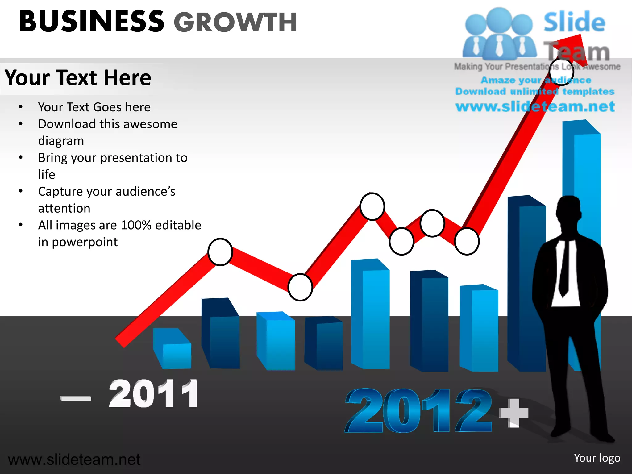 BUSINESS GROWTH
Your Text Here
 •   Your Text Goes here
 •   Download this awesome
     diagram
 •   Bring your presentation to
     life
 •   Capture your audience’s
     attention
 •   All images are 100% editable
     in powerpoint




www.slideteam.net                   Your logo
 