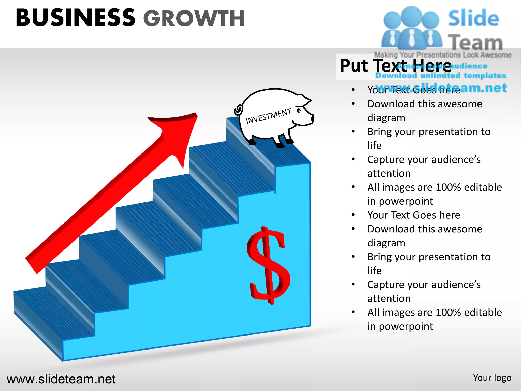 BUSINESS GROWTH
                    Put Text Here
                     •   Your Text Goes here
                     •   Download this awesome
                         diagram
                     •   Bring your presentation to
                         life
                     •   Capture your audience’s
                         attention
                     •   All images are 100% editable
                         in powerpoint
                     •   Your Text Goes here
                     •   Download this awesome
                         diagram
                     •   Bring your presentation to
                         life
                     •   Capture your audience’s
                         attention
                     •   All images are 100% editable
                         in powerpoint



www.slideteam.net                             Your logo
 